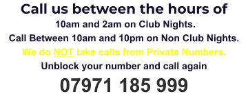 Call us between the hours of  10am and 2am on Club Nights. Call Between 10am and 10pm on Non Club Nights. We do NOT take calls from Private Numbers. Unblock your number and call again 07971 185 999