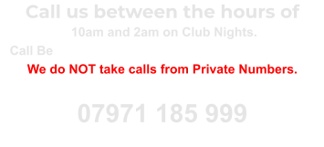 Call us between the hours of  10am and 2am on Club Nights. Call Between 10am and 10pm on Non Club Nights. We do NOT take calls from Private Numbers. Unblock your number and call again 07971 185 999