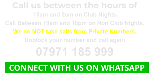 Call us between the hours of  10am and 2am on Club Nights. Call Between 10am and 10pm on Non Club Nights. We do NOT take calls from Private Numbers. Unblock your number and call again 07971 185 999   CONNECT WITH US ON WHATSAPP