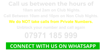 Call us between the hours of  10am and 2am on Club Nights. Call Between 10am and 10pm on Non Club Nights. We do NOT take calls from Private Numbers. Unblock your number and call again 07971 185 999    CONNECT WITH US ON WHATSAPP