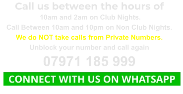 Call us between the hours of  10am and 2am on Club Nights. Call Between 10am and 10pm on Non Club Nights. We do NOT take calls from Private Numbers. Unblock your number and call again 07971 185 999   CONNECT WITH US ON WHATSAPP