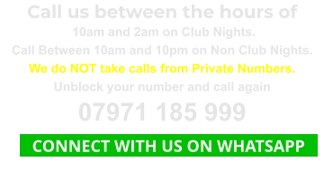 Call us between the hours of  10am and 2am on Club Nights. Call Between 10am and 10pm on Non Club Nights. We do NOT take calls from Private Numbers. Unblock your number and call again 07971 185 999    CONNECT WITH US ON WHATSAPP