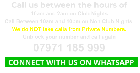 Call us between the hours of  10am and 2am on Club Nights. Call Between 10am and 10pm on Non Club Nights. We do NOT take calls from Private Numbers. Unblock your number and call again 07971 185 999   CONNECT WITH US ON WHATSAPP