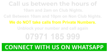 Call us between the hours of  10am and 2am on Club Nights. Call Between 10am and 10pm on Non Club Nights. We do NOT take calls from Private Numbers. Unblock your number and call again 07971 185 999   CONNECT WITH US ON WHATSAPP