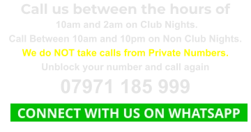 Call us between the hours of  10am and 2am on Club Nights. Call Between 10am and 10pm on Non Club Nights. We do NOT take calls from Private Numbers. Unblock your number and call again 07971 185 999   CONNECT WITH US ON WHATSAPP