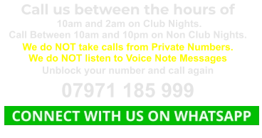 Call us between the hours of  10am and 2am on Club Nights. Call Between 10am and 10pm on Non Club Nights. We do NOT take calls from Private Numbers. We do NOT listen to Voice Note Messages Unblock your number and call again 07971 185 999   CONNECT WITH US ON WHATSAPP