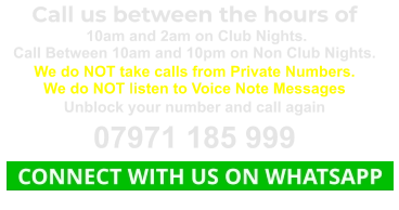 Call us between the hours of  10am and 2am on Club Nights. Call Between 10am and 10pm on Non Club Nights. We do NOT take calls from Private Numbers. We do NOT listen to Voice Note Messages Unblock your number and call again 07971 185 999   CONNECT WITH US ON WHATSAPP