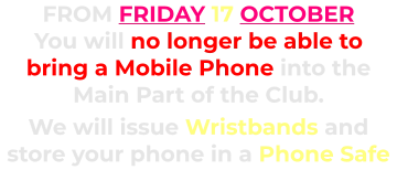 FROM FRIDAY 17 OCTOBER You will no longer be able to bring a Mobile Phone into the Main Part of the Club.      We will issue Wristbands and store your phone in a Phone Safe