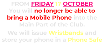 FROM FRIDAY 17 OCTOBER You will no longer be able to bring a Mobile Phone into the Main Part of the Club.      We will issue Wristbands and store your phone in a Phone Safe