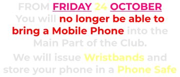 FROM FRIDAY 24 OCTOBER You will no longer be able to bring a Mobile Phone into the Main Part of the Club.      We will issue Wristbands and store your phone in a Phone Safe