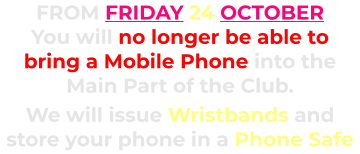 FROM FRIDAY 24 OCTOBER You will no longer be able to bring a Mobile Phone into the Main Part of the Club.      We will issue Wristbands and store your phone in a Phone Safe