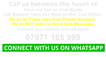 Call us between the hours of  10am and 2am on Club Nights. Call Between 10am and 10pm on Non Club Nights. We do NOT take calls from Private Numbers. We do NOT listen to Voice Note Messages Unblock your number and call again 07971 185 999  CONNECT WITH US ON WHATSAPP
