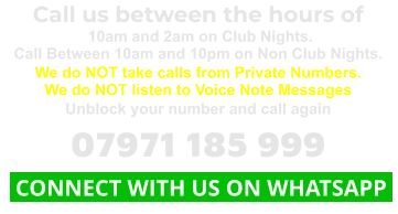 Call us between the hours of  10am and 2am on Club Nights. Call Between 10am and 10pm on Non Club Nights. We do NOT take calls from Private Numbers. We do NOT listen to Voice Note Messages Unblock your number and call again 07971 185 999  CONNECT WITH US ON WHATSAPP