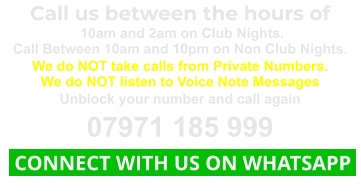 Call us between the hours of  10am and 2am on Club Nights. Call Between 10am and 10pm on Non Club Nights. We do NOT take calls from Private Numbers. We do NOT listen to Voice Note Messages Unblock your number and call again 07971 185 999  CONNECT WITH US ON WHATSAPP