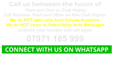 Call us between the hours of  10am and 2am on Club Nights. Call Between 10am and 10pm on Non Club Nights. We do NOT take calls from Private Numbers. We do NOT listen to Video/Voice Note Messages Unblock your number and call again 07971 185 999   CONNECT WITH US ON WHATSAPP