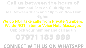 Call us between the hours of  10am and 2am on Club Nights. Call Between 10am and 10pm on Non Club Nights. We do NOT take calls from Private Numbers. We do NOT listen to Voice Note Messages Unblock your number and call again 07971 185 999  CONNECT WITH US ON WHATSAPP