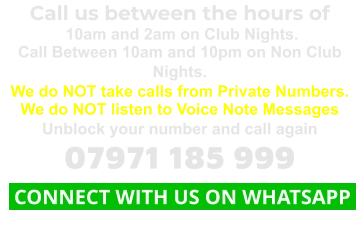 Call us between the hours of  10am and 2am on Club Nights. Call Between 10am and 10pm on Non Club Nights. We do NOT take calls from Private Numbers. We do NOT listen to Voice Note Messages Unblock your number and call again 07971 185 999  CONNECT WITH US ON WHATSAPP