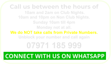 Call us between the hours of  10am and 2am on Club Nights. 10am and 10pm on Non Club Nights. Sunday 10am till 4pm Monday not at all. We do NOT take calls from Private Numbers. Unblock your number and call again 07971 185 999  CONNECT WITH US ON WHATSAPP
