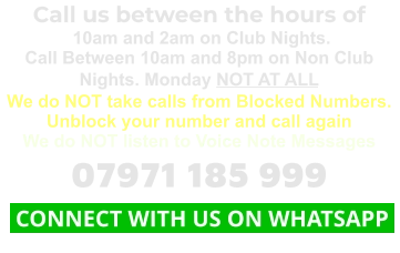 Call us between the hours of  10am and 2am on Club Nights. Call Between 10am and 8pm on Non Club Nights. Monday NOT AT ALL We do NOT take calls from Blocked Numbers. Unblock your number and call again We do NOT listen to Voice Note Messages 07971 185 999  CONNECT WITH US ON WHATSAPP