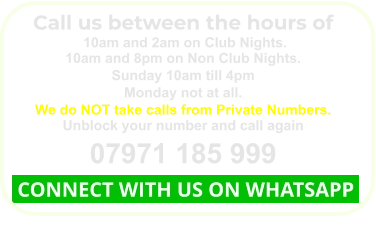 Call us between the hours of  10am and 2am on Club Nights. 10am and 8pm on Non Club Nights. Sunday 10am till 4pm Monday not at all. We do NOT take calls from Private Numbers. Unblock your number and call again 07971 185 999  CONNECT WITH US ON WHATSAPP