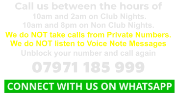 Call us between the hours of  10am and 2am on Club Nights. 10am and 8pm on Non Club Nights. We do NOT take calls from Private Numbers. We do NOT listen to Voice Note Messages Unblock your number and call again 07971 185 999  CONNECT WITH US ON WHATSAPP