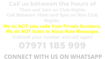 Call us between the hours of  10am and 2am on Club Nights. Call Between 10am and 8pm on Non Club Nights. We do NOT take calls from Private Numbers. We do NOT listen to Voice Note Messages Unblock your number and call again 07971 185 999  CONNECT WITH US ON WHATSAPP
