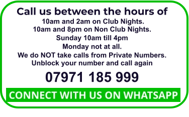 Call us between the hours of  10am and 2am on Club Nights. 10am and 8pm on Non Club Nights. Sunday 10am till 4pm Monday not at all. We do NOT take calls from Private Numbers. Unblock your number and call again 07971 185 999  CONNECT WITH US ON WHATSAPP