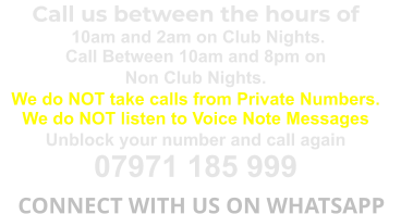 Call us between the hours of  10am and 2am on Club Nights. Call Between 10am and 8pm on Non Club Nights. We do NOT take calls from Private Numbers. We do NOT listen to Voice Note Messages Unblock your number and call again 07971 185 999   CONNECT WITH US ON WHATSAPP