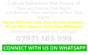 Call us between the hours of  10am and 2am on Club Nights. Call Between 10am and 8pm on Non Club Nights. We do NOT take calls from Private Numbers. We do NOT listen to Voice Note Messages Unblock your number and call again 07971 185 999  CONNECT WITH US ON WHATSAPP