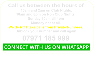 Call us between the hours of  10am and 2am on Club Nights. 10am and 8pm on Non Club Nights. Sunday 10am till 4pm Monday not at all. We do NOT take calls from Private Numbers. Unblock your number and call again 07971 185 999  CONNECT WITH US ON WHATSAPP